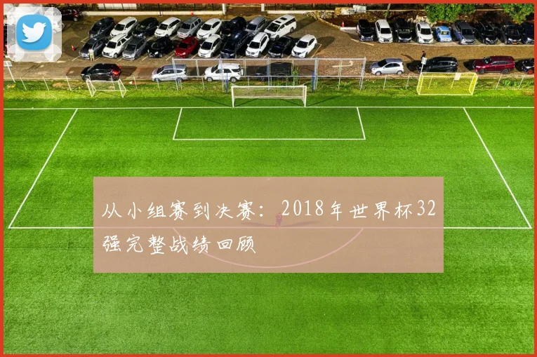 从小组赛到决赛：2018年世界杯32强完整战绩回顾