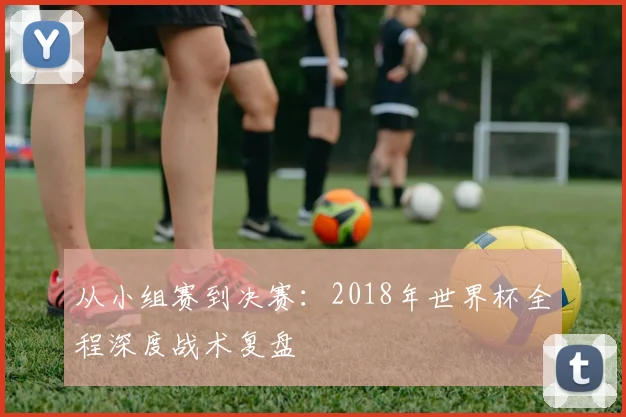 从小组赛到决赛:2018年世界杯全程深度战术复盘