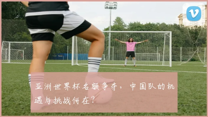 亚洲世界杯名额争夺，中国队的机遇与挑战何在？