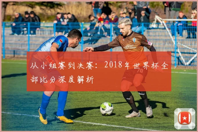 从小组赛到决赛:2018年世界杯全部比分深度解析