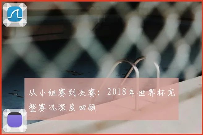 从小组赛到决赛:2018年世界杯完整赛况深度回顾